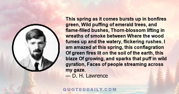 This spring as it comes bursts up in bonfires green, Wild puffing of emerald trees, and flame-filled bushes, Thorn-blossom lifting in wreaths of smoke between Where the wood fumes up and the watery, flickering rushes. I 