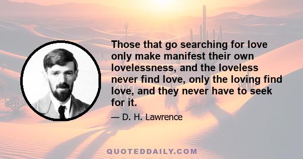 Those that go searching for love only make manifest their own lovelessness, and the loveless never find love, only the loving find love, and they never have to seek for it.