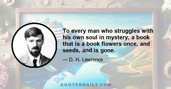 To every man who struggles with his own soul in mystery, a book that is a book flowers once, and seeds, and is gone.