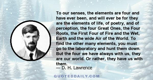 To our senses, the elements are four and have ever been, and will ever be for they are the elements of life, of poetry, and of perception, the four Great Ones, the Four Roots, the First Four of Fire and the Wet, Earth