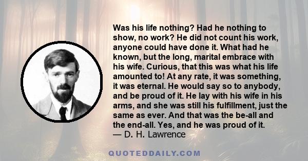 Was his life nothing? Had he nothing to show, no work? He did not count his work, anyone could have done it. What had he known, but the long, marital embrace with his wife. Curious, that this was what his life amounted