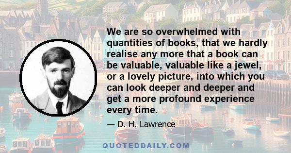 We are so overwhelmed with quantities of books, that we hardly realise any more that a book can be valuable, valuable like a jewel, or a lovely picture, into which you can look deeper and deeper and get a more profound