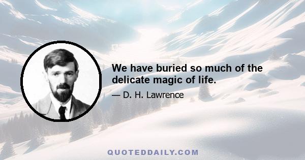 We have buried so much of the delicate magic of life.