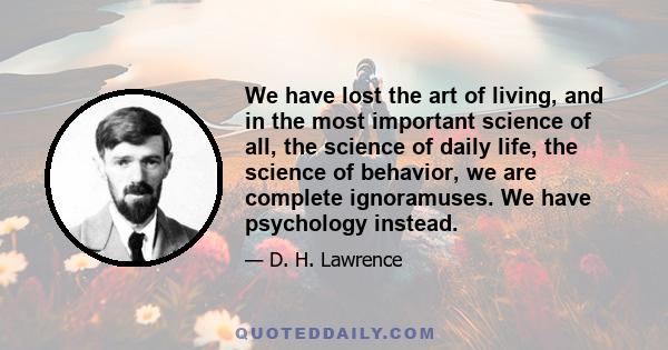 We have lost the art of living, and in the most important science of all, the science of daily life, the science of behavior, we are complete ignoramuses. We have psychology instead.