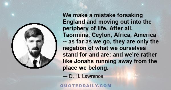 We make a mistake forsaking England and moving out into the periphery of life. After all, Taormina, Ceylon, Africa, America -- as far as we go, they are only the negation of what we ourselves stand for and are: and