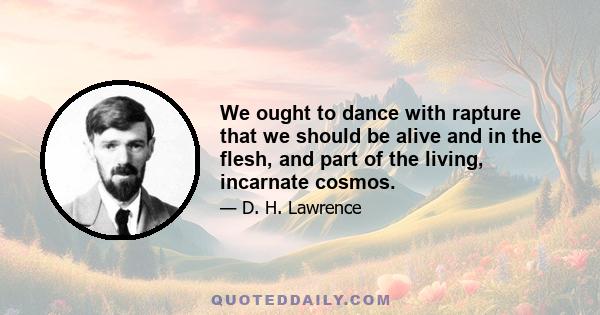 We ought to dance with rapture that we should be alive and in the flesh, and part of the living, incarnate cosmos.