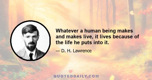 Whatever a human being makes and makes live, it lives because of the life he puts into it.