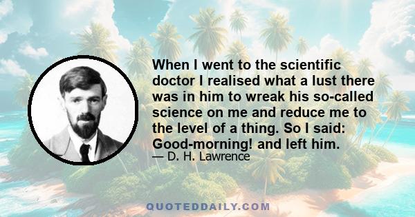 When I went to the scientific doctor I realised what a lust there was in him to wreak his so-called science on me and reduce me to the level of a thing. So I said: Good-morning! and left him.