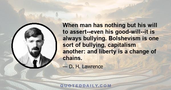 When man has nothing but his will to assert--even his good-will--it is always bullying. Bolshevism is one sort of bullying, capitalism another: and liberty is a change of chains.