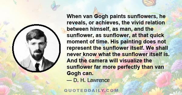 When van Gogh paints sunflowers, he reveals, or achieves, the vivid relation between himself, as man, and the sunflower, as sunflower, at that quick moment of time. His painting does not represent the sunflower itself.