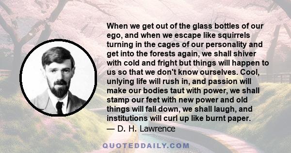 When we get out of the glass bottles of our ego, and when we escape like squirrels turning in the cages of our personality and get into the forests again, we shall shiver with cold and fright but things will happen to