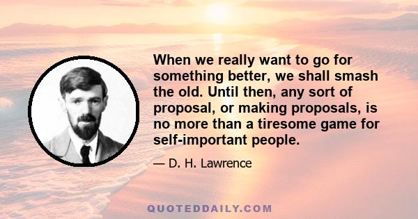 When we really want to go for something better, we shall smash the old. Until then, any sort of proposal, or making proposals, is no more than a tiresome game for self-important people.