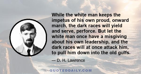 While the white man keeps the impetus of his own proud, onward march, the dark races will yield and serve, perforce. But let the white man once have a misgiving about his own leadership, and the dark races will at once