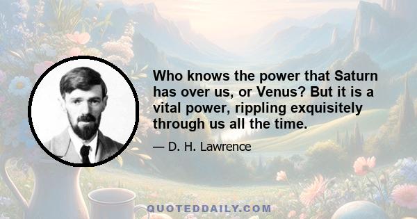 Who knows the power that Saturn has over us, or Venus? But it is a vital power, rippling exquisitely through us all the time.