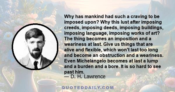 Why has mankind had such a craving to be imposed upon? Why this lust after imposing creeds, imposing deeds, imposing buildings, imposing language, imposing works of art? The thing becomes an imposition and a weariness