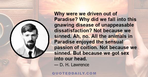 Why were we driven out of Paradise? Why did we fall into this gnawing disease of unappeasable dissatisfaction? Not because we sinned. Ah, no. All the animals in Paradise enjoyed the sensual passion of coition. Not