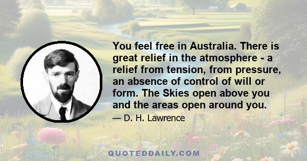 You feel free in Australia. There is great relief in the atmosphere - a relief from tension, from pressure, an absence of control of will or form. The Skies open above you and the areas open around you.