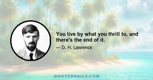 You live by what you thrill to, and there's the end of it.