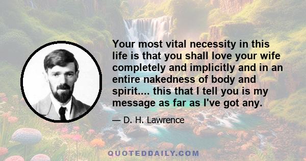 Your most vital necessity in this life is that you shall love your wife completely and implicitly and in an entire nakedness of body and spirit.... this that I tell you is my message as far as I've got any.