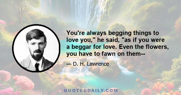 You're always begging things to love you, he said, as if you were a beggar for love. Even the flowers, you have to fawn on them--