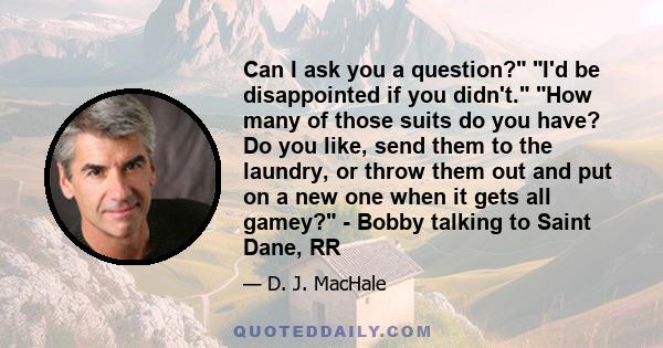 Can I ask you a question? I'd be disappointed if you didn't. How many of those suits do you have? Do you like, send them to the laundry, or throw them out and put on a new one when it gets all gamey? - Bobby talking to