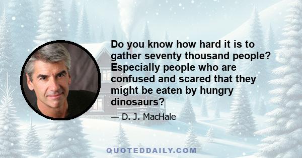 Do you know how hard it is to gather seventy thousand people? Especially people who are confused and scared that they might be eaten by hungry dinosaurs?