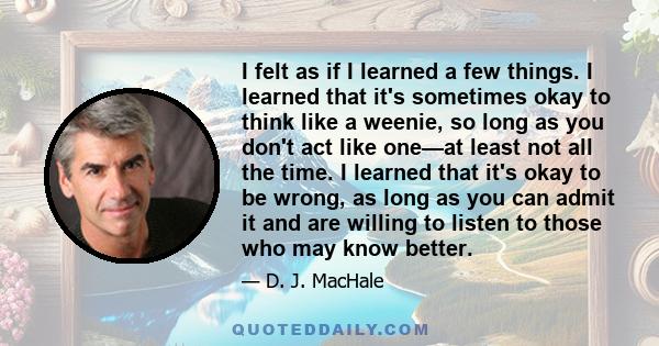 I felt as if I learned a few things. I learned that it's sometimes okay to think like a weenie, so long as you don't act like one—at least not all the time. I learned that it's okay to be wrong, as long as you can admit 