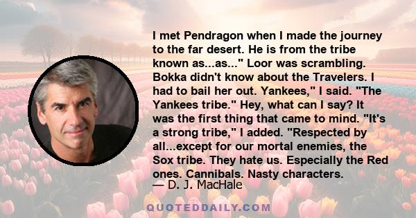 I met Pendragon when I made the journey to the far desert. He is from the tribe known as...as... Loor was scrambling. Bokka didn't know about the Travelers. I had to bail her out. Yankees, I said. The Yankees tribe.