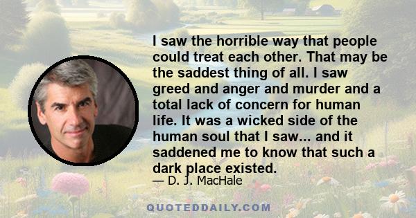 I saw the horrible way that people could treat each other. That may be the saddest thing of all. I saw greed and anger and murder and a total lack of concern for human life. It was a wicked side of the human soul that I 