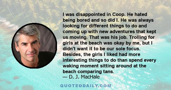 I was disappointed in Coop. He hated being bored and so did I. He was always looking for different things to do and coming up with new adventures that kept us moving. That was his job. Trolling for girls at the beach