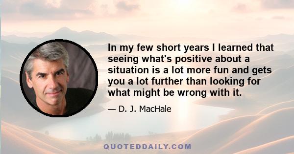 In my few short years I learned that seeing what's positive about a situation is a lot more fun and gets you a lot further than looking for what might be wrong with it.