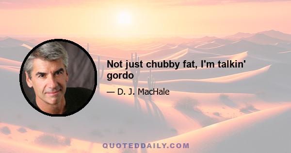 Not just chubby fat, I'm talkin' gordo