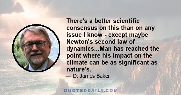 There's a better scientific consensus on this than on any issue I know - except maybe Newton's second law of dynamics...Man has reached the point where his impact on the climate can be as significant as nature's.