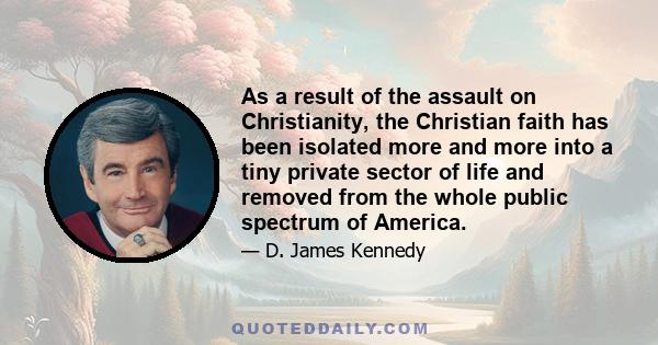 As a result of the assault on Christianity, the Christian faith has been isolated more and more into a tiny private sector of life and removed from the whole public spectrum of America.