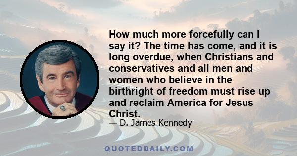 How much more forcefully can I say it? The time has come, and it is long overdue, when Christians and conservatives and all men and women who believe in the birthright of freedom must rise up and reclaim America for