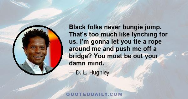 Black folks never bungie jump. That's too much like lynching for us. I'm gonna let you tie a rope around me and push me off a bridge? You must be out your damn mind.