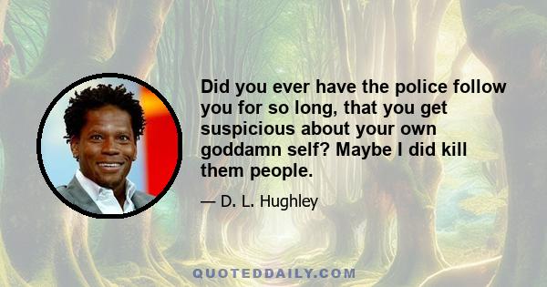 Did you ever have the police follow you for so long, that you get suspicious about your own goddamn self? Maybe I did kill them people.