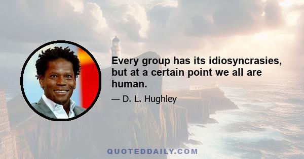 Every group has its idiosyncrasies, but at a certain point we all are human.