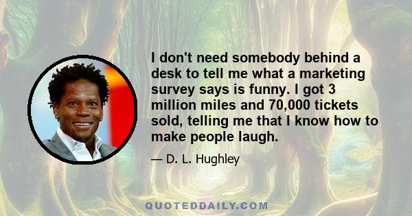 I don't need somebody behind a desk to tell me what a marketing survey says is funny. I got 3 million miles and 70,000 tickets sold, telling me that I know how to make people laugh.