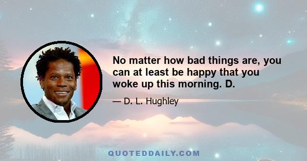 No matter how bad things are, you can at least be happy that you woke up this morning. D.