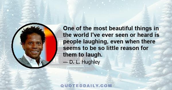 One of the most beautiful things in the world I've ever seen or heard is people laughing, even when there seems to be so little reason for them to laugh.