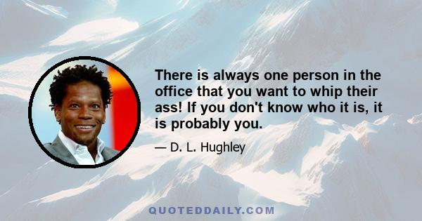 There is always one person in the office that you want to whip their ass! If you don't know who it is, it is probably you.