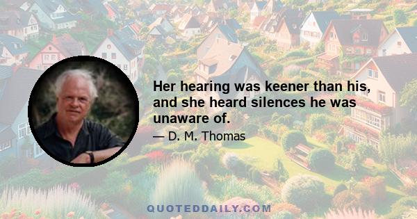 Her hearing was keener than his, and she heard silences he was unaware of.