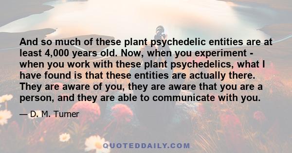 And so much of these plant psychedelic entities are at least 4,000 years old. Now, when you experiment - when you work with these plant psychedelics, what I have found is that these entities are actually there. They are 