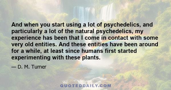 And when you start using a lot of psychedelics, and particularly a lot of the natural psychedelics, my experience has been that I come in contact with some very old entities. And these entities have been around for a