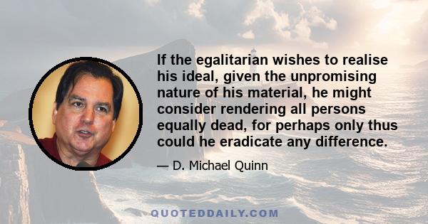 If the egalitarian wishes to realise his ideal, given the unpromising nature of his material, he might consider rendering all persons equally dead, for perhaps only thus could he eradicate any difference.