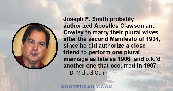 Joseph F. Smith probably authorized Apostles Clawson and Cowley to marry their plural wives after the second Manifesto of 1904, since he did authorize a close friend to perform one plural marriage as late as 1906, and