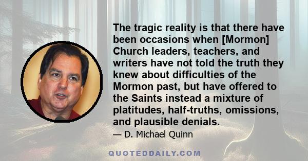 The tragic reality is that there have been occasions when [Mormon] Church leaders, teachers, and writers have not told the truth they knew about difficulties of the Mormon past, but have offered to the Saints instead a