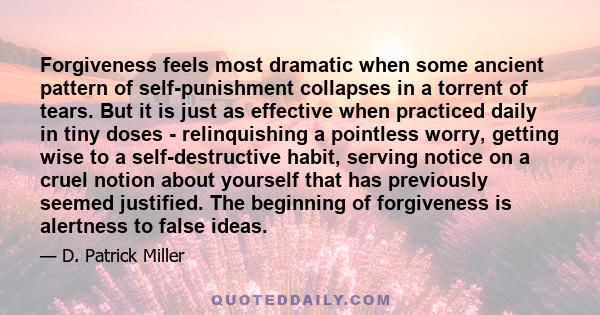 Forgiveness feels most dramatic when some ancient pattern of self-punishment collapses in a torrent of tears. But it is just as effective when practiced daily in tiny doses - relinquishing a pointless worry, getting