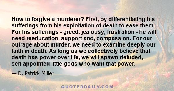 How to forgive a murderer? First, by differentiating his sufferings from his exploitation of death to ease them. For his sufferings - greed, jealousy, frustration - he will need reeducation, support and, compassion. For 